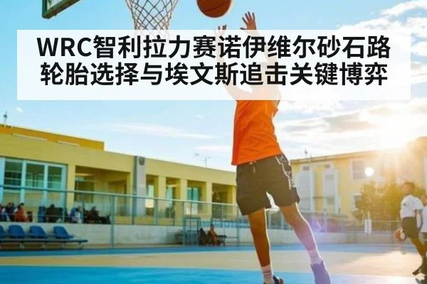 WRC智利拉力赛诺伊维尔砂石路轮胎选择与埃文斯追击关键博弈